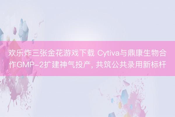 欢乐炸三张金花游戏下载 Cytiva与鼎康生物合作GMP-2扩建神气投产, 共筑公共录用新标杆