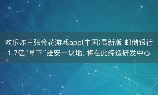 欢乐炸三张金花游戏app(中国)最新版 邮储银行1.7亿“拿下”雄安一块地, 将在此缔造研发中心