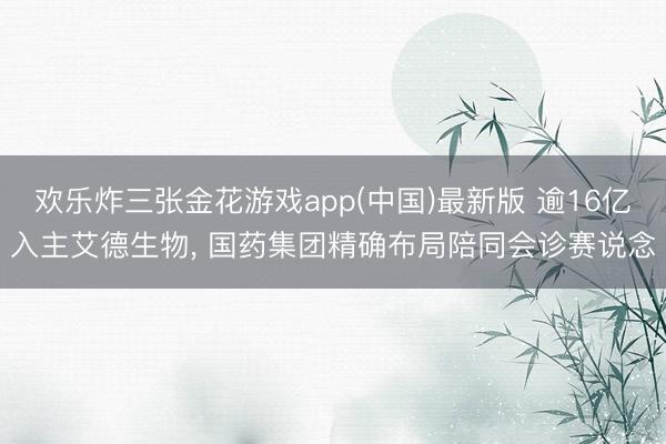 欢乐炸三张金花游戏app(中国)最新版 逾16亿入主艾德生物, 国药集团精确布局陪同会诊赛说念