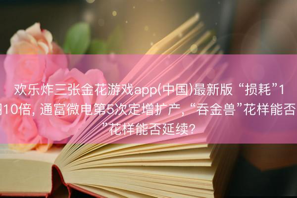 欢乐炸三张金花游戏app(中国)最新版 “损耗”10年翻10倍, 通富微电第5次定增扩产, “吞金兽”花样能否延续?