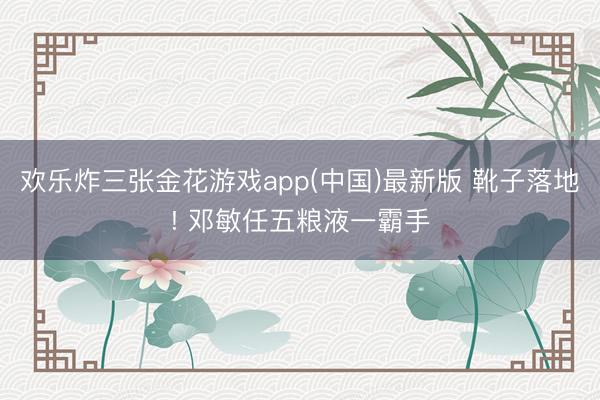 欢乐炸三张金花游戏app(中国)最新版 靴子落地! 邓敏任五粮液一霸手