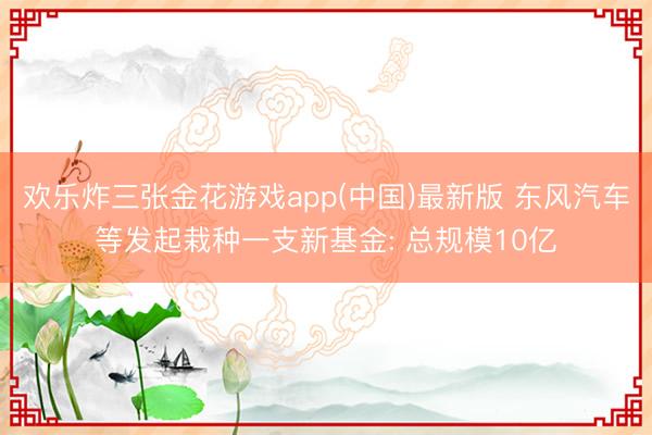欢乐炸三张金花游戏app(中国)最新版 东风汽车等发起栽种一支新基金: 总规模10亿