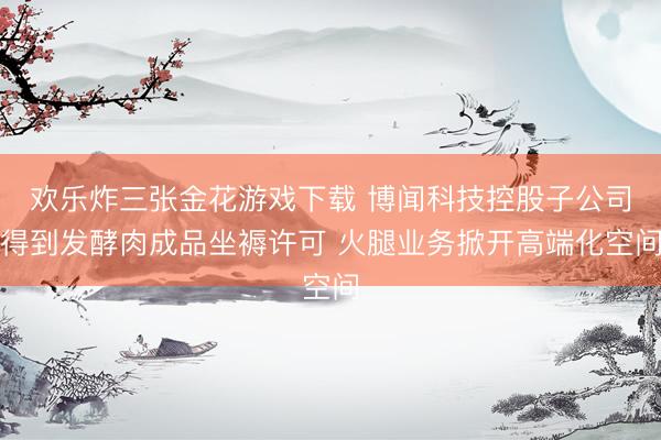 欢乐炸三张金花游戏下载 博闻科技控股子公司得到发酵肉成品坐褥许可 火腿业务掀开高端化空间