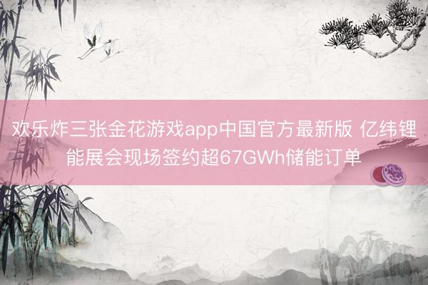 欢乐炸三张金花游戏app中国官方最新版 亿纬锂能展会现场签约超67GWh储能订单