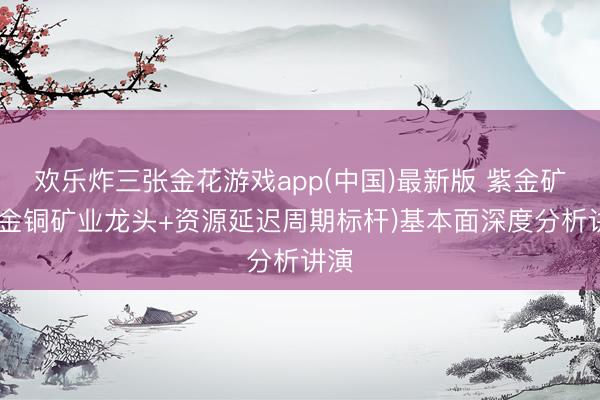 欢乐炸三张金花游戏app(中国)最新版 紫金矿业(金铜矿业龙头+资源延迟周期标杆)基本面深度分析讲演