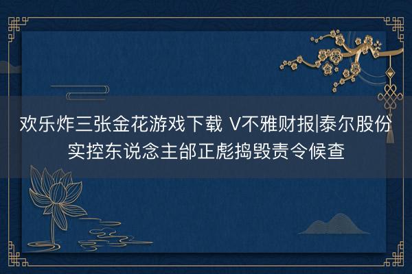 欢乐炸三张金花游戏下载 V不雅财报|泰尔股份实控东说念主邰正彪捣毁责令候查