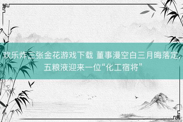 欢乐炸三张金花游戏下载 董事漫空白三月晦落定， 五粮液迎来一位“化工宿将”