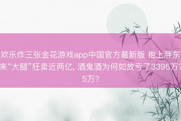 欢乐炸三张金花游戏app中国官方最新版 抱上胖东来“大腿”狂卖近两亿, 酒鬼酒为何如故亏了3395万?