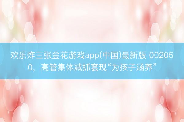 欢乐炸三张金花游戏app(中国)最新版 002050，高管集体减抓套现“为孩子涵养”