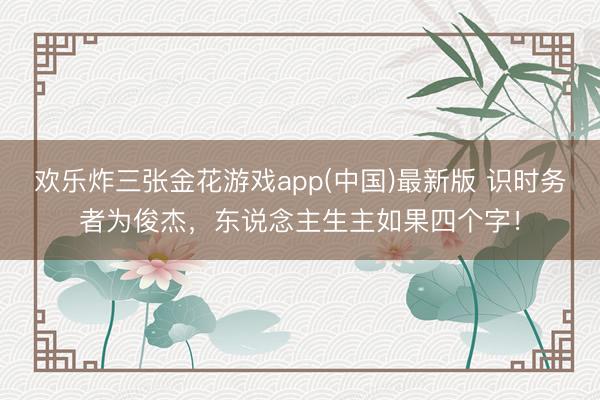 欢乐炸三张金花游戏app(中国)最新版 识时务者为俊杰，东说念主生主如果四个字！