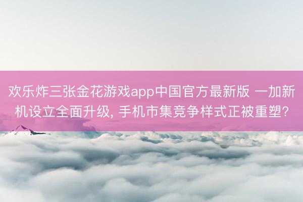 欢乐炸三张金花游戏app中国官方最新版 一加新机设立全面升级, 手机市集竞争样式正被重塑?