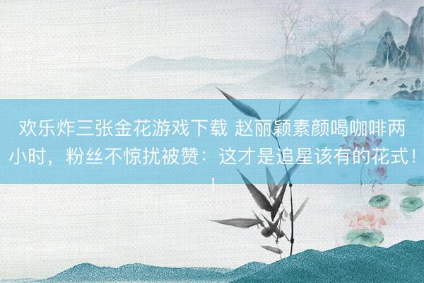 欢乐炸三张金花游戏下载 赵丽颖素颜喝咖啡两小时，粉丝不惊扰被赞：这才是追星该有的花式！