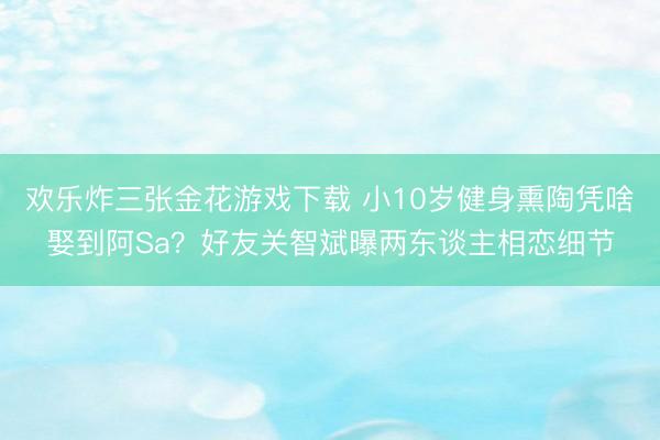 欢乐炸三张金花游戏下载 小10岁健身熏陶凭啥娶到阿Sa？好友关智斌曝两东谈主相恋细节