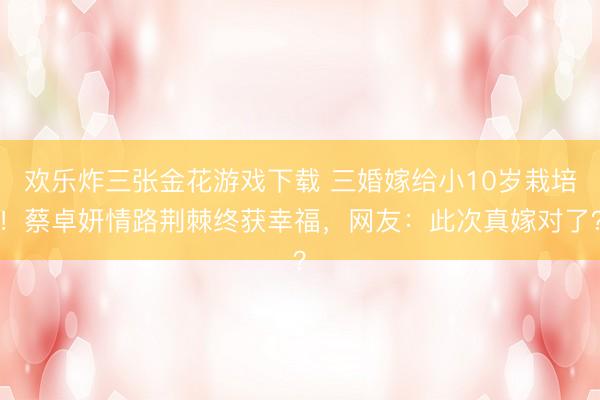 欢乐炸三张金花游戏下载 三婚嫁给小10岁栽培！蔡卓妍情路荆棘终获幸福，网友：此次真嫁对了？