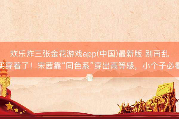 欢乐炸三张金花游戏app(中国)最新版 别再乱买穿着了！宋茜靠“同色系”穿出高等感，小个子必看