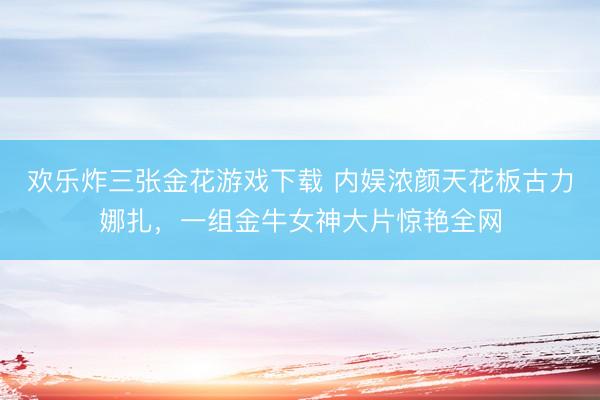 欢乐炸三张金花游戏下载 内娱浓颜天花板古力娜扎,一组金牛女神大片惊艳全网