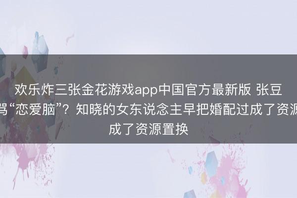 欢乐炸三张金花游戏app中国官方最新版 张豆豆被骂“恋爱脑”？知晓的女东说念主早把婚配过成了资源置换