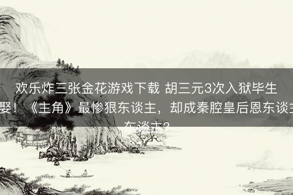 欢乐炸三张金花游戏下载 胡三元3次入狱毕生未娶！《主角》最惨狠东谈主，却成秦腔皇后恩东谈主？