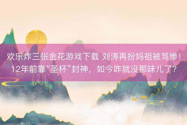 欢乐炸三张金花游戏下载 刘涛再扮妈祖被骂惨！12年前靠“圣杯”封神，如今咋就没那味儿了？