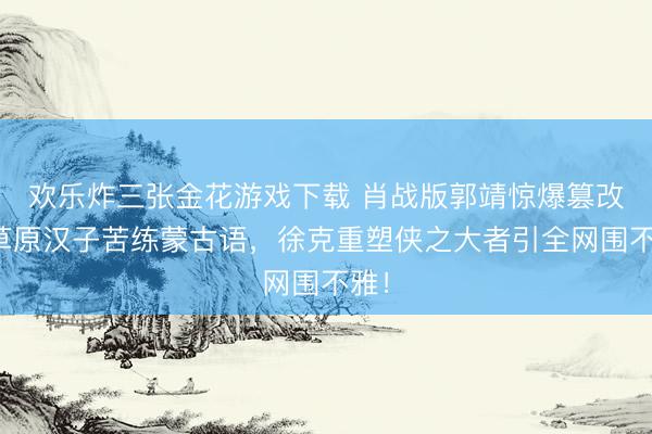 欢乐炸三张金花游戏下载 肖战版郭靖惊爆篡改!草原汉子苦练蒙古语,徐克重塑侠之大者引全网围不雅!