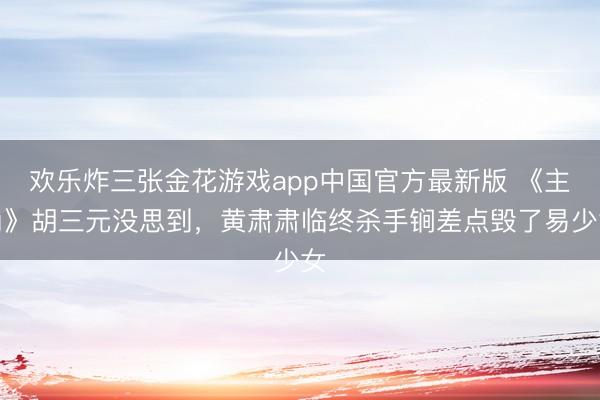 欢乐炸三张金花游戏app中国官方最新版 《主角》胡三元没思到，黄肃肃临终杀手锏差点毁了易少女
