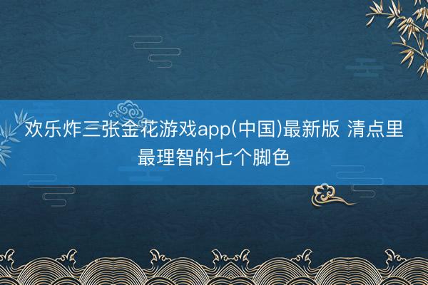欢乐炸三张金花游戏app(中国)最新版 清点里最理智的七个脚色