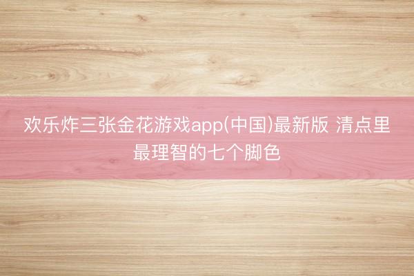 欢乐炸三张金花游戏app(中国)最新版 清点里最理智的七个脚色