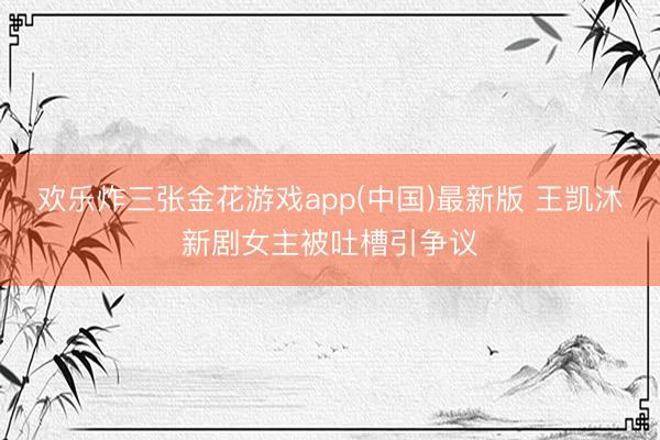 欢乐炸三张金花游戏app(中国)最新版 王凯沐新剧女主被吐槽引争议