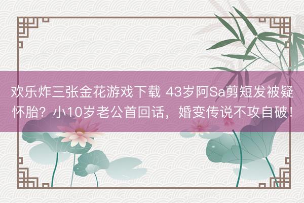 欢乐炸三张金花游戏下载 43岁阿Sa剪短发被疑怀胎？小10岁老公首回话，婚变传说不攻自破！