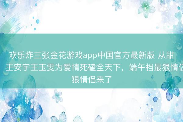 欢乐炸三张金花游戏app中国官方最新版 从甜到虐！王安宇王玉雯为爱情死磕全天下，端午档最狠情侣来了