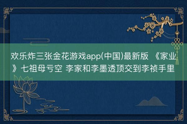 欢乐炸三张金花游戏app(中国)最新版 《家业》七祖母亏空 李家和李墨透顶交到李祯手里