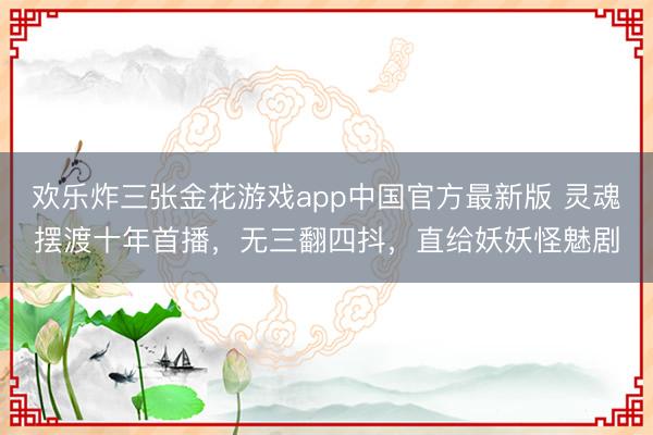 欢乐炸三张金花游戏app中国官方最新版 灵魂摆渡十年首播，无三翻四抖，直给妖妖怪魅剧