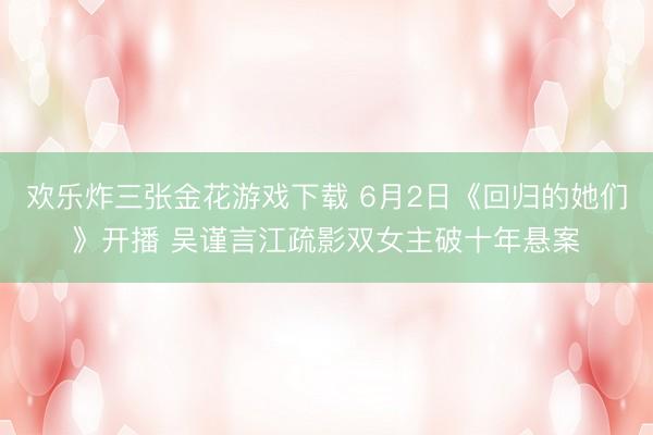 欢乐炸三张金花游戏下载 6月2日《回归的她们》开播 吴谨言江疏影双女主破十年悬案