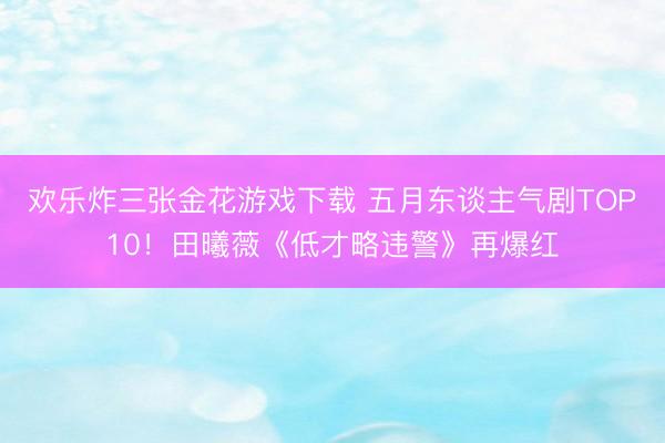 欢乐炸三张金花游戏下载 五月东谈主气剧TOP10!田曦薇《低才略违警》再爆红