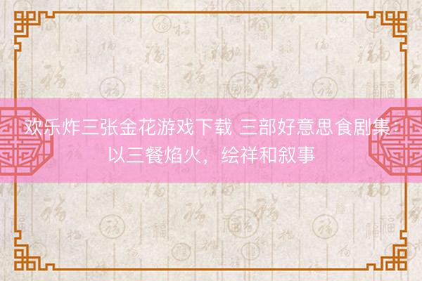 欢乐炸三张金花游戏下载 三部好意思食剧集:以三餐焰火,绘祥和叙事