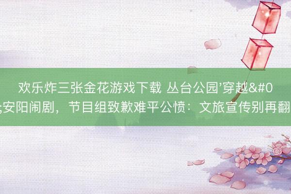 欢乐炸三张金花游戏下载 丛台公园'穿越'安阳闹剧，节目组致歉难平公愤：文旅宣传别再翻车！
