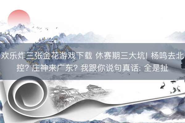 欢乐炸三张金花游戏下载 休赛期三大坑! 杨鸣去北控? 庄神来广东? 我跟你说句真话: 全是扯