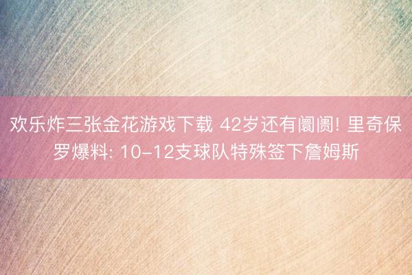欢乐炸三张金花游戏下载 42岁还有阛阓! 里奇保罗爆料: 10-12支球队特殊签下詹姆斯