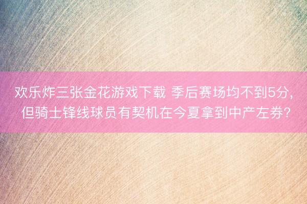 欢乐炸三张金花游戏下载 季后赛场均不到5分， 但骑士锋线球员有契机在今夏拿到中产左券?