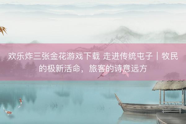 欢乐炸三张金花游戏下载 走进传统屯子｜牧民的极新活命，旅客的诗意远方