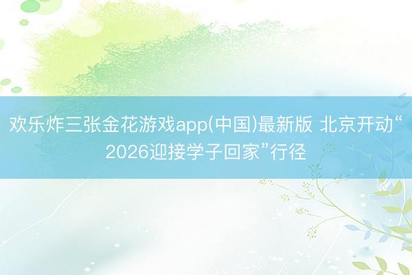欢乐炸三张金花游戏app(中国)最新版 北京开动“2026迎接学子回家”行径