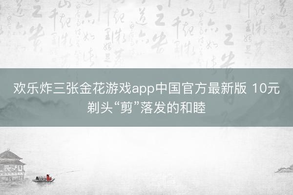 欢乐炸三张金花游戏app中国官方最新版 10元剃头“剪”落发的和睦
