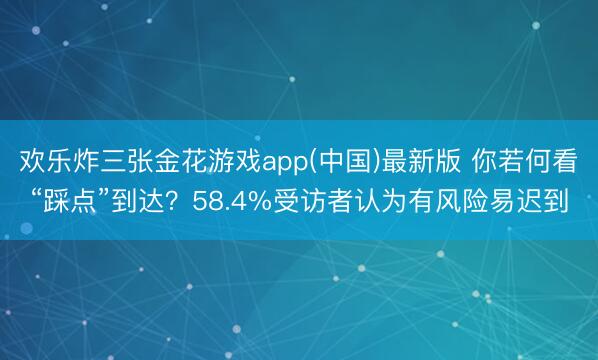 欢乐炸三张金花游戏app(中国)最新版 你若何看“踩点”到达？58.4%受访者认为有风险易迟到