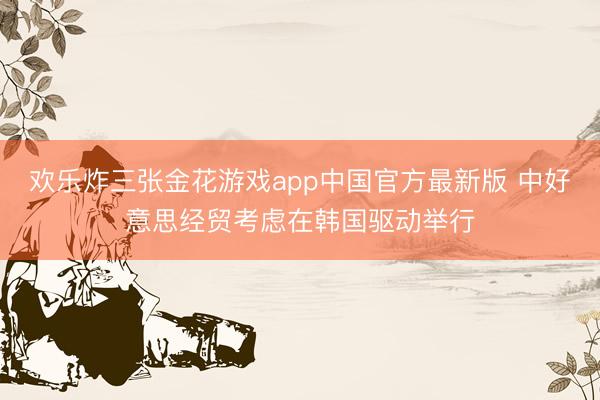 欢乐炸三张金花游戏app中国官方最新版 中好意思经贸考虑在韩国驱动举行