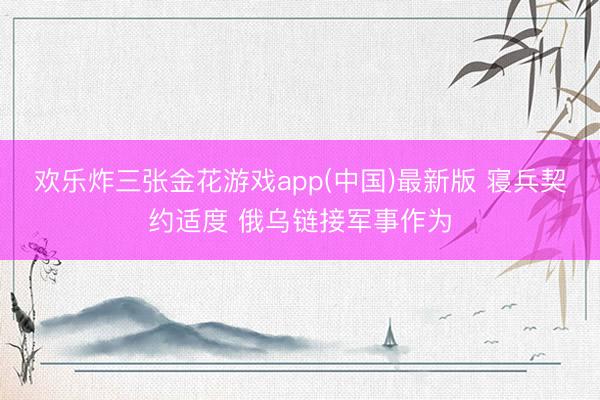 欢乐炸三张金花游戏app(中国)最新版 寝兵契约适度 俄乌链接军事作为