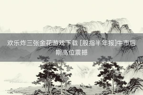 欢乐炸三张金花游戏下载 [股指半年报]牛市后期高位震撼