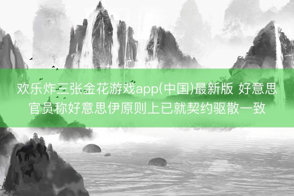 欢乐炸三张金花游戏app(中国)最新版 好意思官员称好意思伊原则上已就契约驱散一致