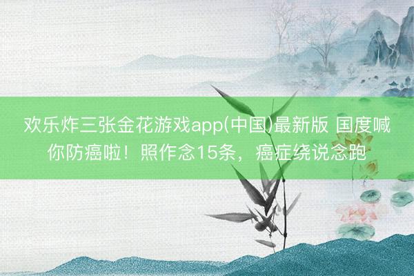 欢乐炸三张金花游戏app(中国)最新版 国度喊你防癌啦！照作念15条，癌症绕说念跑