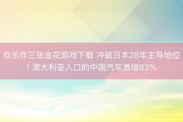 欢乐炸三张金花游戏下载 冲破日本28年主导地位! 澳大利亚入口的中国汽车激增83%
