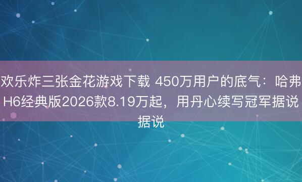 欢乐炸三张金花游戏下载 450万用户的底气：哈弗H6经典版2026款8.19万起，用丹心续写冠军据说
